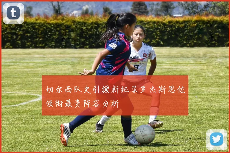 切尔西队史引援新纪录罗杰斯恩佐领衔最贵阵容分析