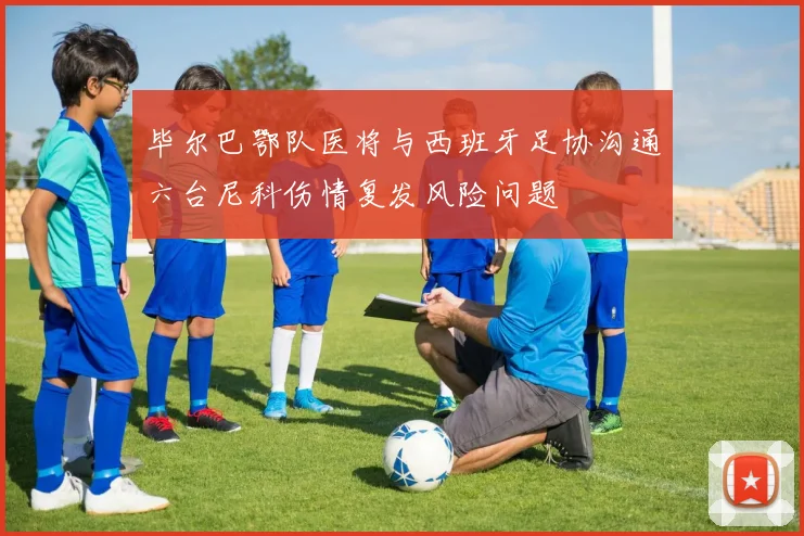 毕尔巴鄂队医将与西班牙足协沟通六台尼科伤情复发风险问题