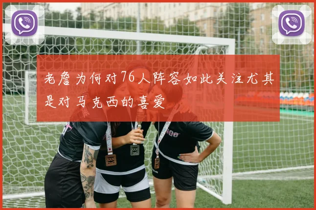 老詹为何对76人阵容如此关注尤其是对马克西的喜爱
