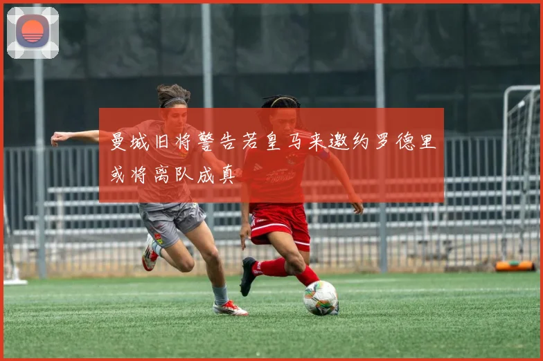 曼城旧将警告若皇马来邀约罗德里或将离队成真