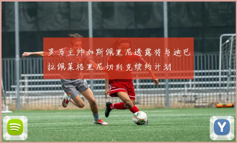 罗马主帅加斯佩里尼透露将与迪巴拉佩莱格里尼切利克续约计划