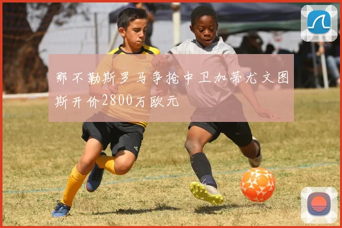 那不勒斯罗马争抢中卫加蒂尤文图斯开价2800万欧元