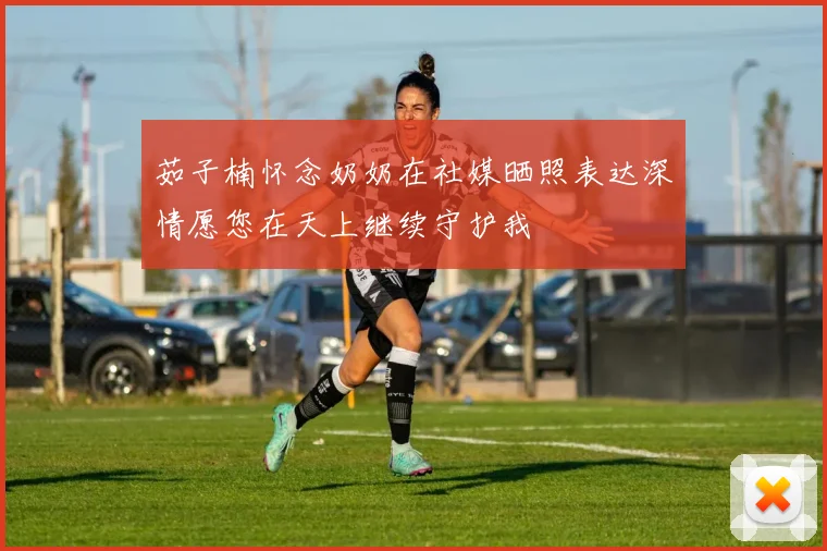 茹子楠怀念奶奶在社媒晒照表达深情愿您在天上继续守护我