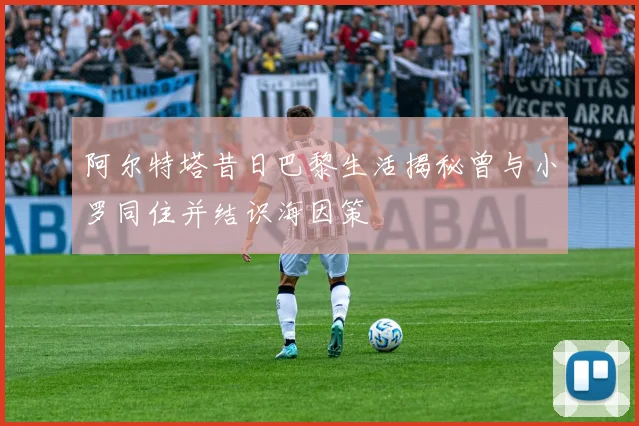 阿尔特塔昔日巴黎生活揭秘曾与小罗同住并结识海因策