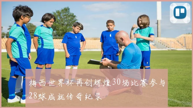 梅西世界杯再创辉煌30场比赛参与28球成就传奇纪录