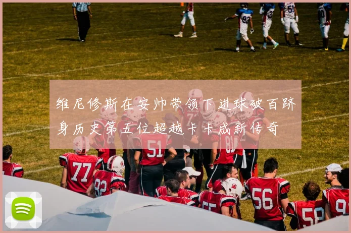 维尼修斯在安帅带领下进球破百跻身历史第五位超越卡卡成新传奇