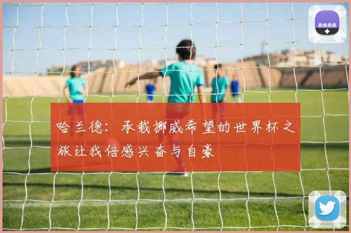 哈兰德：承载挪威希望的世界杯之旅让我倍感兴奋与自豪