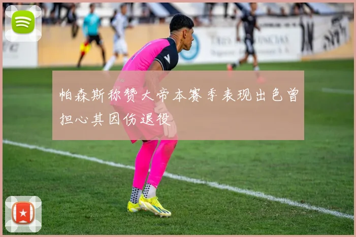 帕森斯称赞大帝本赛季表现出色曾担心其因伤退役