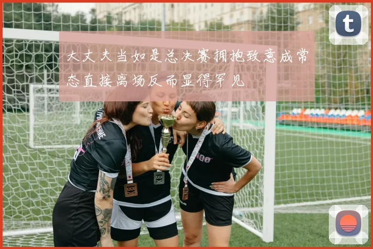 大丈夫当如是总决赛拥抱致意成常态直接离场反而显得罕见