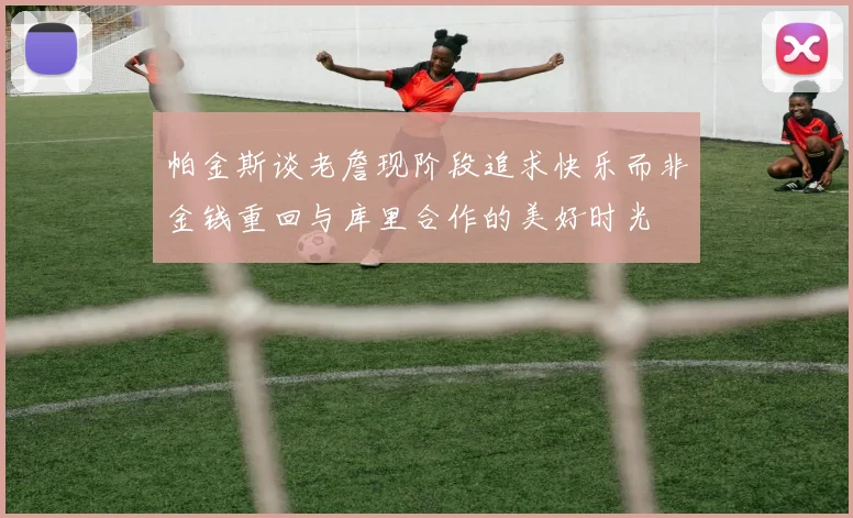 帕金斯谈老詹现阶段追求快乐而非金钱重回与库里合作的美好时光