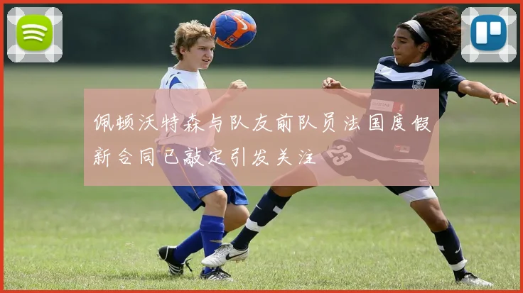 佩顿沃特森与队友前队员法国度假新合同已敲定引发关注