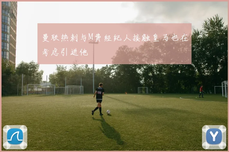 曼联热刺与M费经纪人接触皇马也在考虑引进他