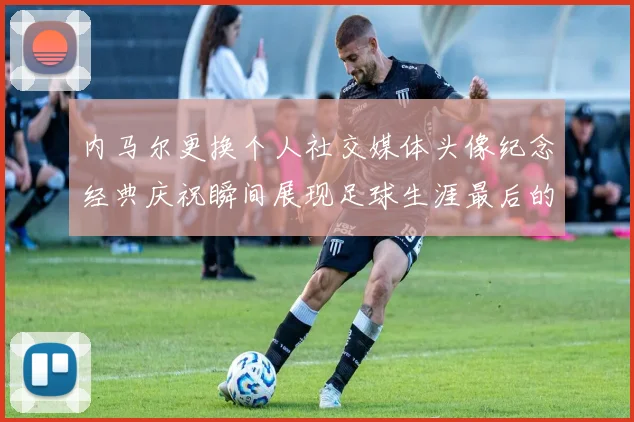 内马尔更换个人社交媒体头像纪念经典庆祝瞬间展现足球生涯最后的辉煌时刻