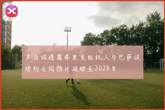 罗马诺透露弗里克经纪人与巴萨谈续约合同预计延续至2028年