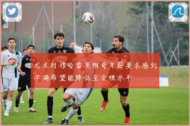 尤文对穆哈雷莫维奇年薪要求感到不满希望能降低至合理水平