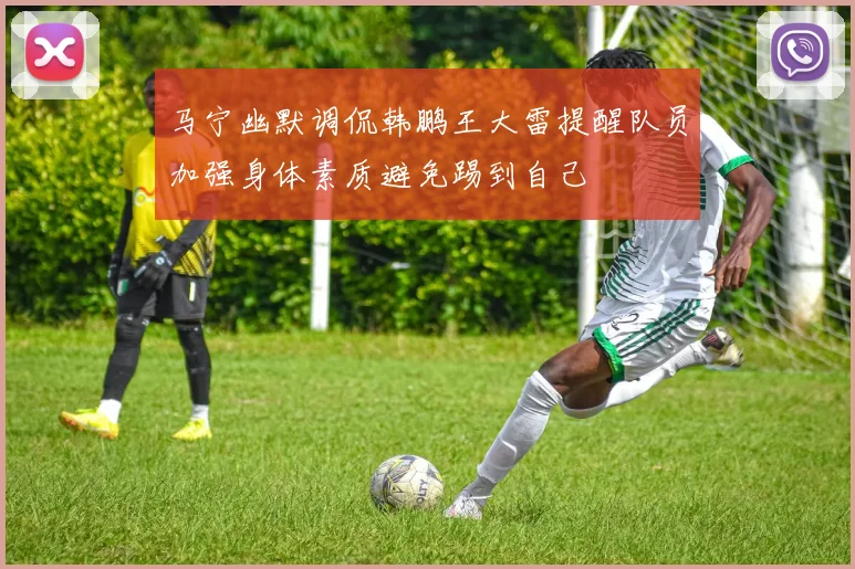 马宁幽默调侃韩鹏王大雷提醒队员加强身体素质避免踢到自己