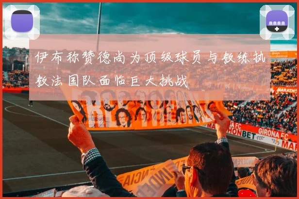 伊布称赞德尚为顶级球员与教练执教法国队面临巨大挑战
