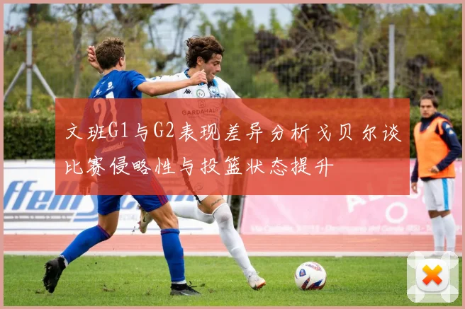 文班G1与G2表现差异分析戈贝尔谈比赛侵略性与投篮状态提升