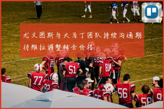 尤文图斯与大马丁团队持续沟通期待维拉调整转会价格