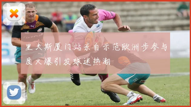 里夫斯厦门站亲自示范欧洲步参与度火爆引发球迷热潮