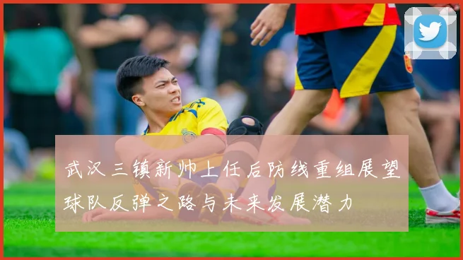 武汉三镇新帅上任后防线重组展望球队反弹之路与未来发展潜力